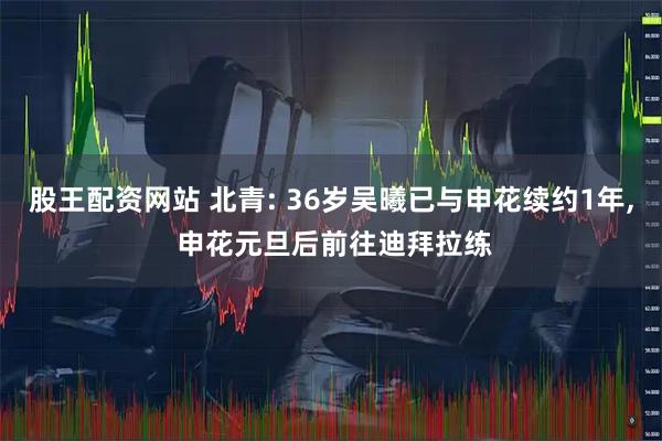 股王配资网站 北青: 36岁吴曦已与申花续约1年, 申花元旦后前往迪拜拉练