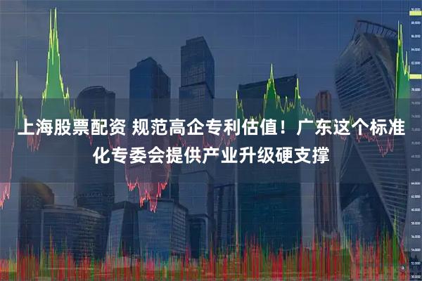 上海股票配资 规范高企专利估值！广东这个标准化专委会提供产业升级硬支撑