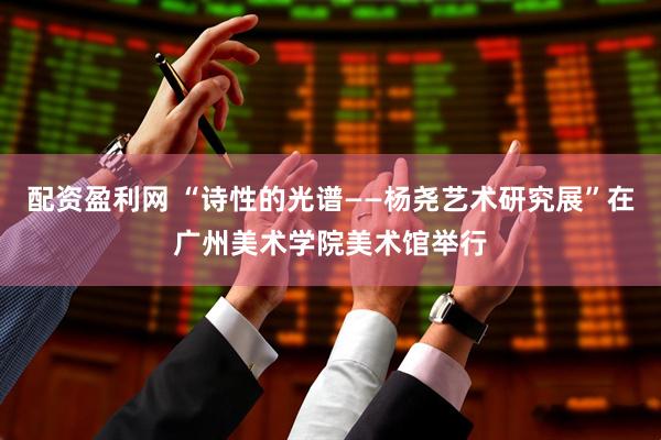 配资盈利网 “诗性的光谱——杨尧艺术研究展”在广州美术学院美术馆举行