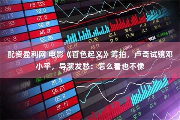 配资盈利网 电影《百色起义》筹拍，卢奇试镜邓小平，导演发愁：怎么看也不像