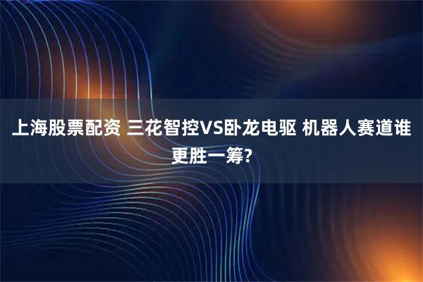 上海股票配资 三花智控VS卧龙电驱 机器人赛道谁更胜一筹?