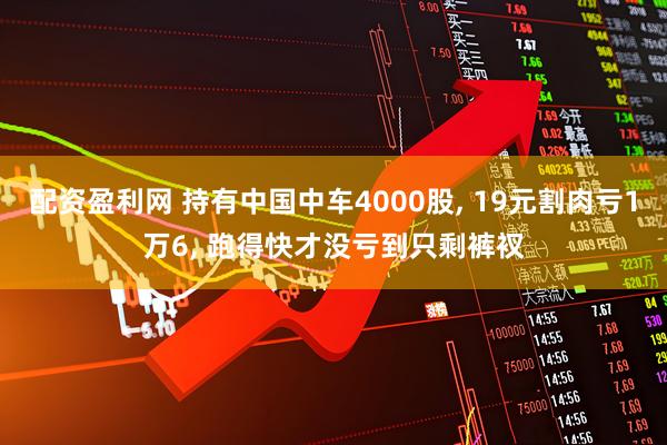 配资盈利网 持有中国中车4000股, 19元割肉亏1万6, 跑得快才没亏到只剩裤衩