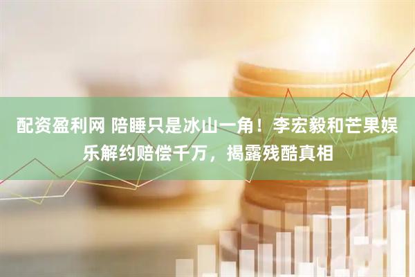 配资盈利网 陪睡只是冰山一角！李宏毅和芒果娱乐解约赔偿千万，揭露残酷真相
