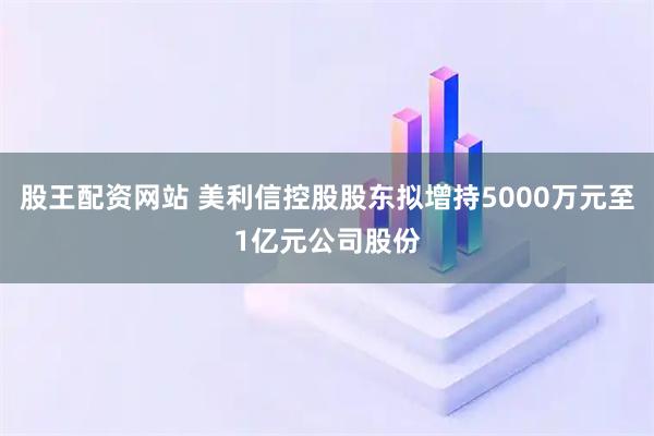 股王配资网站 美利信控股股东拟增持5000万元至1亿元公司股份