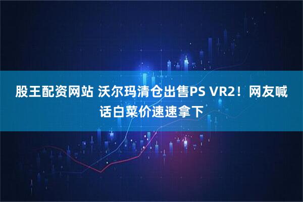 股王配资网站 沃尔玛清仓出售PS VR2！网友喊话白菜价速速拿下