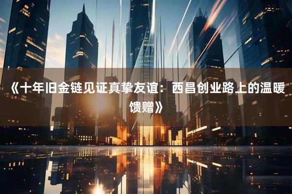 《十年旧金链见证真挚友谊：西昌创业路上的温暖馈赠》