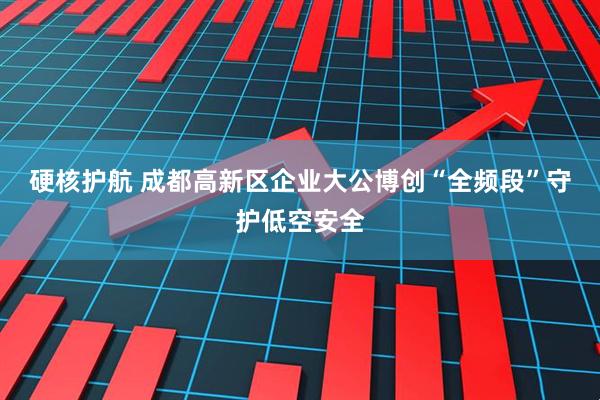 硬核护航 成都高新区企业大公博创“全频段”守护低空安全