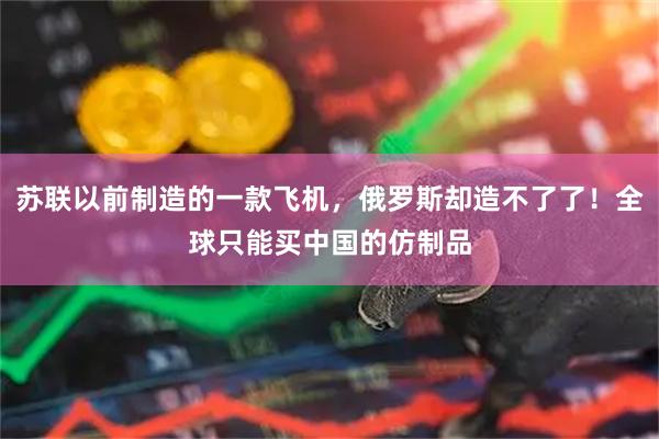 苏联以前制造的一款飞机，俄罗斯却造不了了！全球只能买中国的仿制品