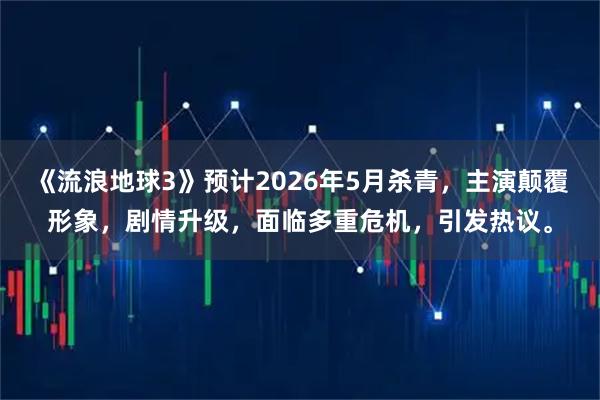 《流浪地球3》预计2026年5月杀青，主演颠覆形象，剧情升级，面临多重危机，引发热议。