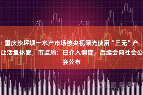 重庆沙坪坝一水产市场被央视曝光使用“三无”产品让活鱼休眠，市监局：已介入调查，后续会向社会公布