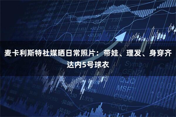 麦卡利斯特社媒晒日常照片：带娃、理发、身穿齐达内5号球衣