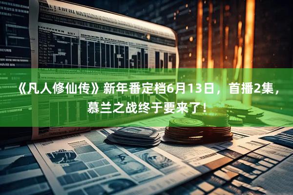 《凡人修仙传》新年番定档6月13日，首播2集，慕兰之战终于要来了！