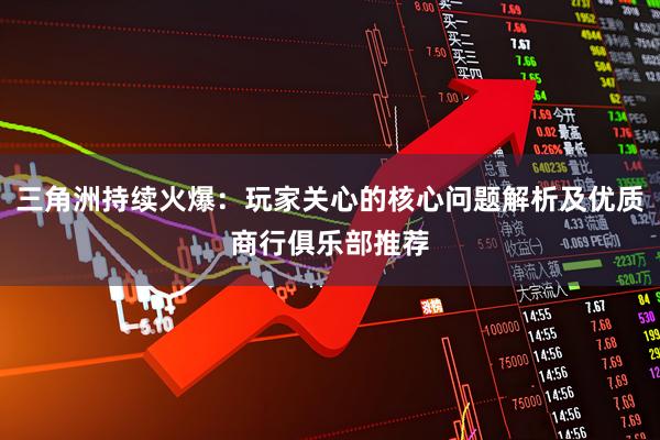 三角洲持续火爆：玩家关心的核心问题解析及优质商行俱乐部推荐