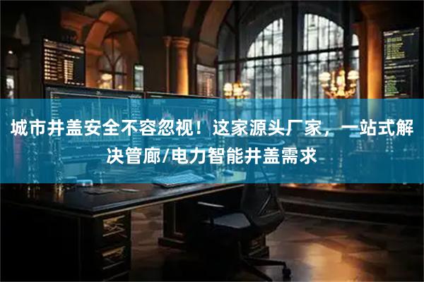 城市井盖安全不容忽视！这家源头厂家，一站式解决管廊/电力智能井盖需求