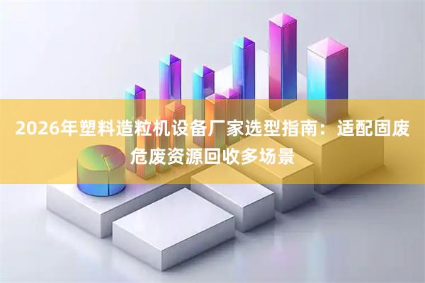 2026年塑料造粒机设备厂家选型指南：适配固废危废资源回收多场景