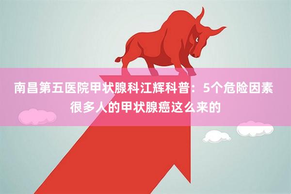 南昌第五医院甲状腺科江辉科普：5个危险因素 很多人的甲状腺癌这么来的