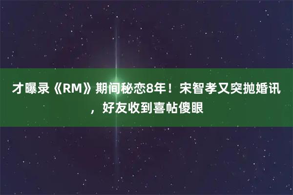 才曝录《RM》期间秘恋8年！宋智孝又突抛婚讯，好友收到喜帖傻眼