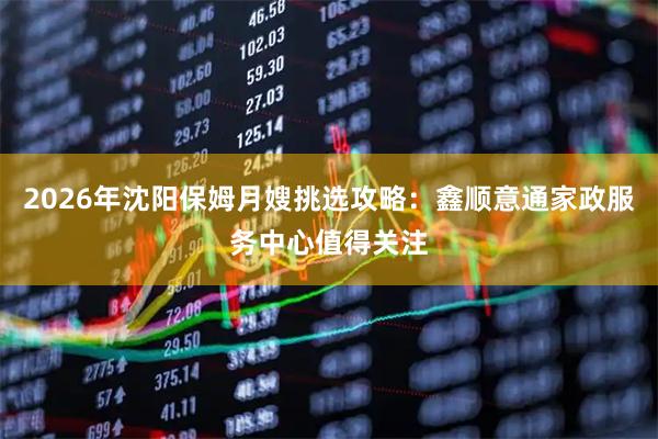 2026年沈阳保姆月嫂挑选攻略：鑫顺意通家政服务中心值得关注