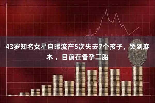 43岁知名女星自曝流产5次失去7个孩子，哭到麻木 ，目前在备孕二胎