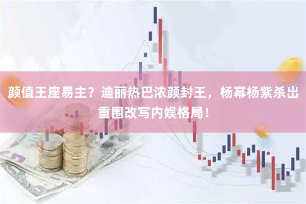 颜值王座易主？迪丽热巴浓颜封王，杨幂杨紫杀出重围改写内娱格局！