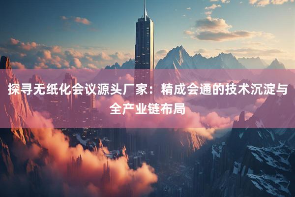 探寻无纸化会议源头厂家：精成会通的技术沉淀与全产业链布局