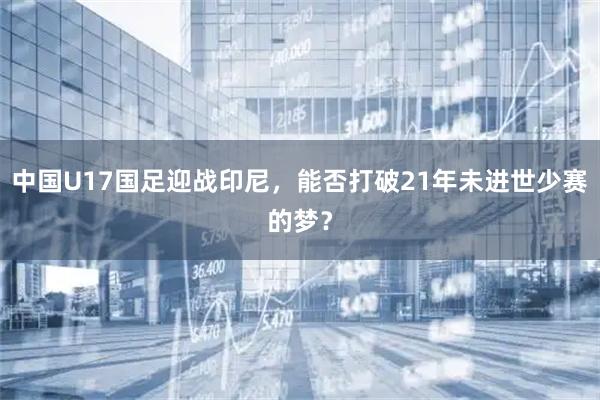 中国U17国足迎战印尼，能否打破21年未进世少赛的梦？
