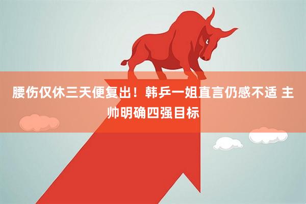腰伤仅休三天便复出！韩乒一姐直言仍感不适 主帅明确四强目标