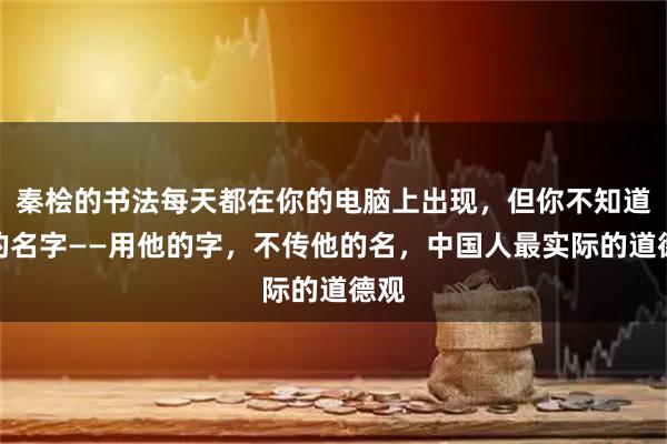 秦桧的书法每天都在你的电脑上出现，但你不知道他的名字——用他的字，不传他的名，中国人最实际的道德观