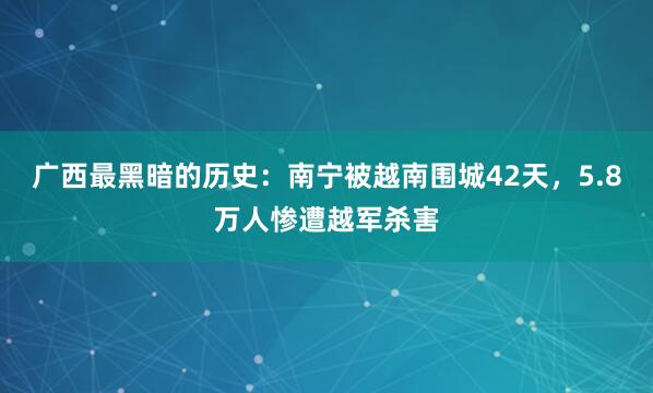 广西最黑暗的历史：南宁被越南围城42天，5.8万人惨遭越军杀害