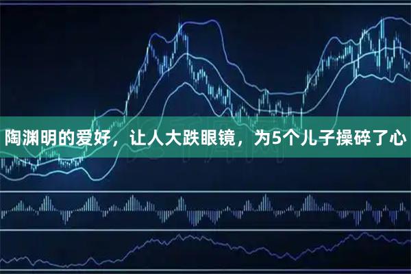 陶渊明的爱好，让人大跌眼镜，为5个儿子操碎了心