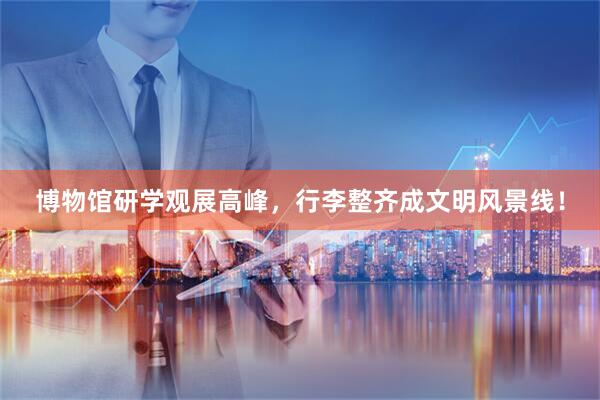 博物馆研学观展高峰，行李整齐成文明风景线！