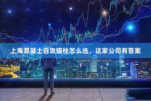 上海混凝土自攻锚栓怎么选，这家公司有答案