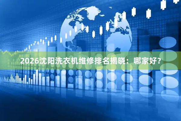 2026沈阳洗衣机维修排名揭晓：哪家好？