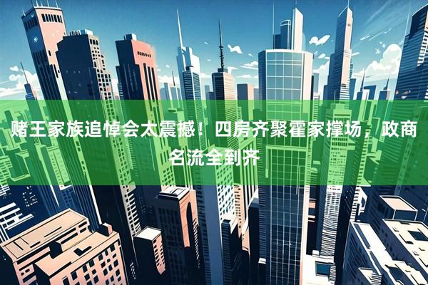 赌王家族追悼会太震撼！四房齐聚霍家撑场，政商名流全到齐