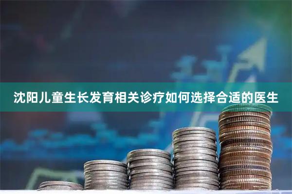 沈阳儿童生长发育相关诊疗如何选择合适的医生