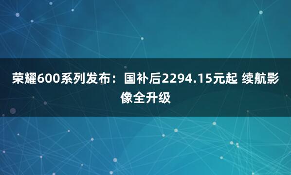 荣耀600系列发布：国补后2294.15元起 续航影像全升级