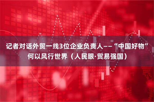 记者对话外贸一线3位企业负责人——“中国好物”何以风行世界（人民眼·贸易强国）