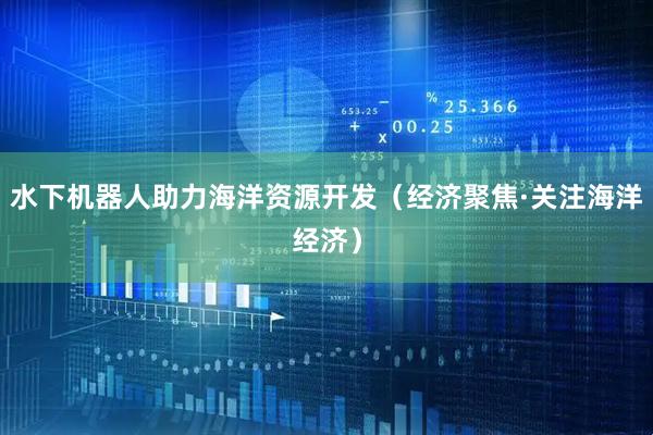 水下机器人助力海洋资源开发（经济聚焦·关注海洋经济）