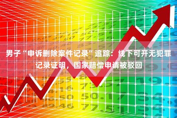 男子“申诉删除案件记录”追踪：线下可开无犯罪记录证明，国家赔偿申请被驳回