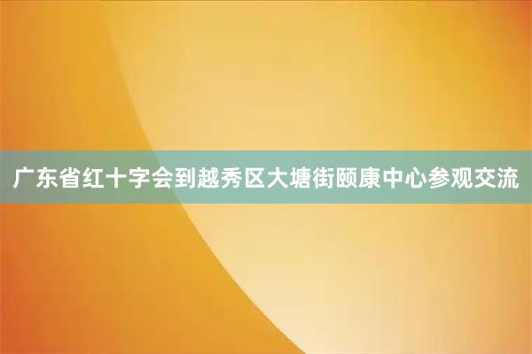 广东省红十字会到越秀区大塘街颐康中心参观交流