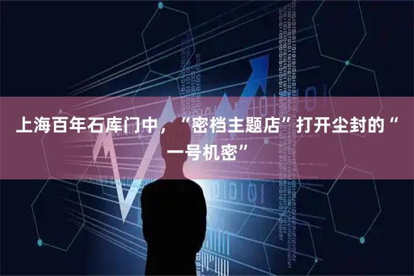 上海百年石库门中,“密档主题店”打开尘封的“一号机密”