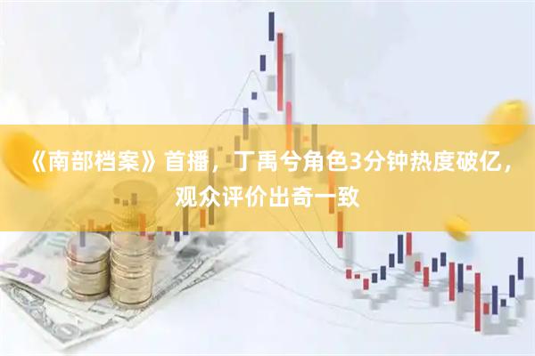 《南部档案》首播，丁禹兮角色3分钟热度破亿，观众评价出奇一致