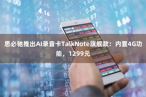 思必驰推出AI录音卡TalkNote旗舰款：内置4G功能，1299元