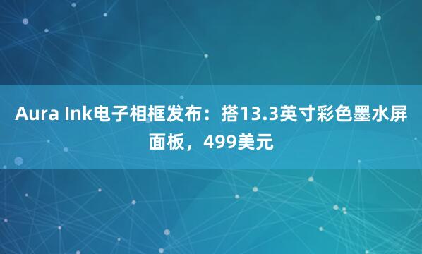 Aura Ink电子相框发布：搭13.3英寸彩色墨水屏面板，499美元