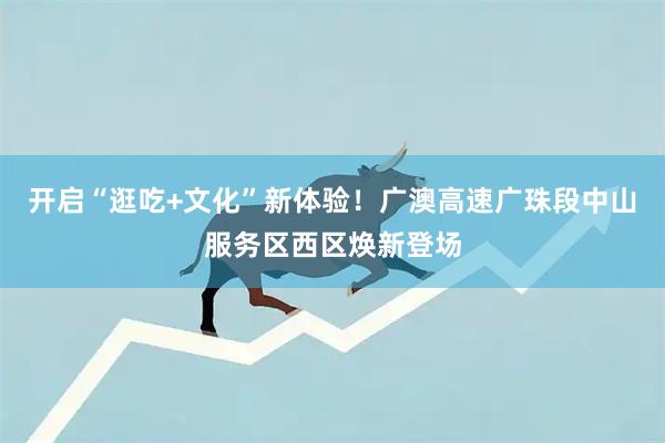 开启“逛吃+文化”新体验！广澳高速广珠段中山服务区西区焕新登场