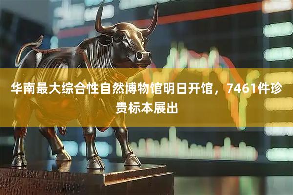 华南最大综合性自然博物馆明日开馆，7461件珍贵标本展出